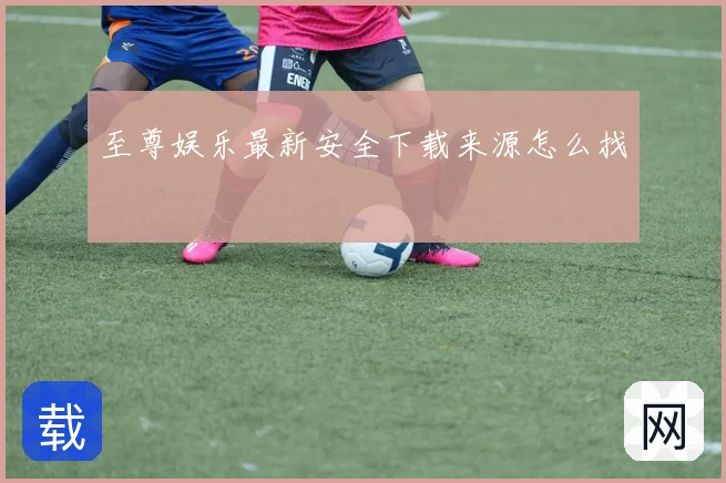 至尊娱乐最新安全下载来源怎么找